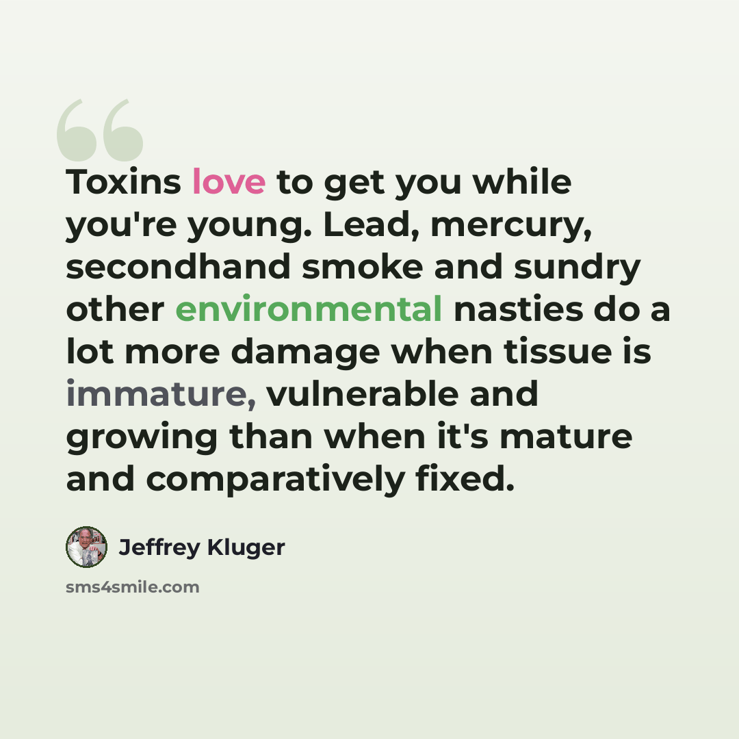 “Toxins love to get you while you're young. Lead, mercury, secondhand smoke and sundry other environmental nasties do a lot more damage when tissue is immature, vulnerable and growing than when it's mature and comparatively fixed.” quote by Jeffrey Kluger