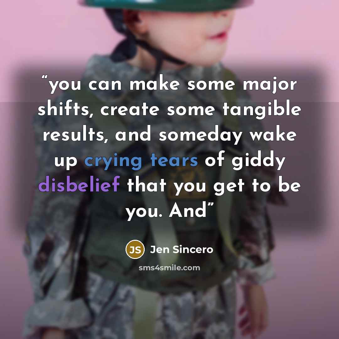 “you can make some major shifts, create some tangible results, and someday wake up crying tears of giddy disbelief that you get to be you. And” quote by Jen Sincero