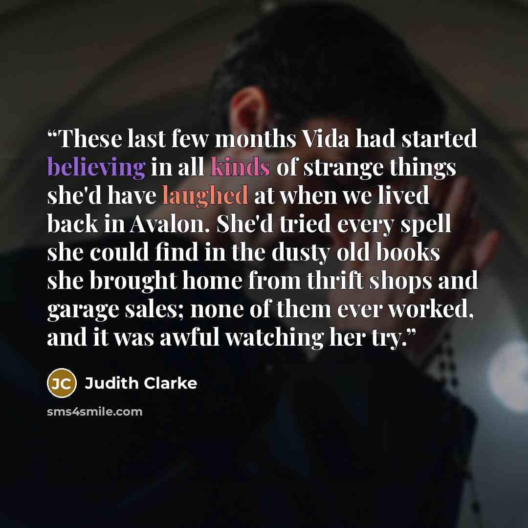 “These last few months Vida had started believing in all kinds of strange things she'd have laughed at when we lived back in Avalon. She'd tried every spell she could find in the dusty old books she brought home from thrift shops and garage sales; none of them ever worked, and it was awful watching…” quote by Judith Clarke