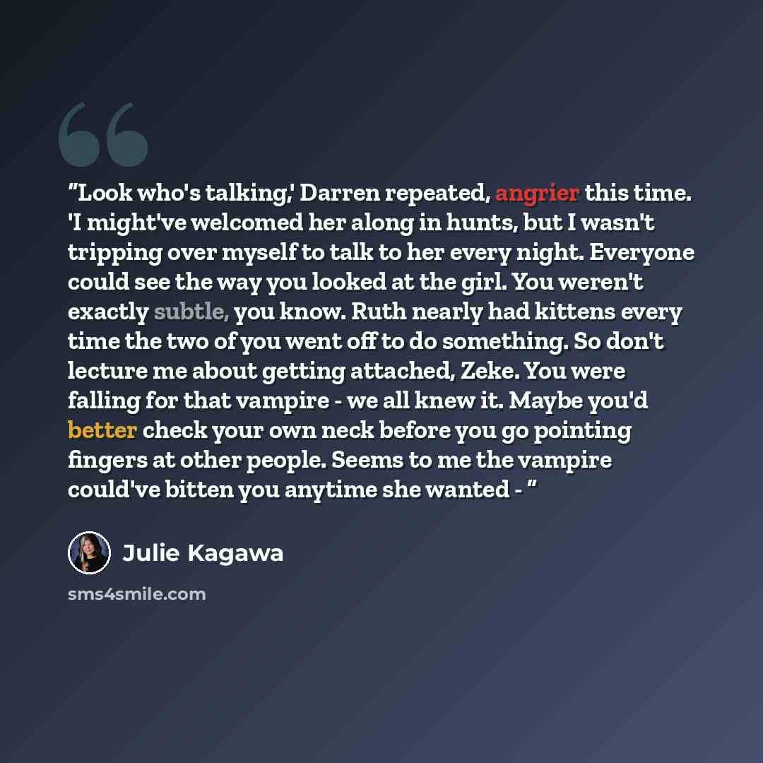 “Look who's talking,' Darren repeated, angrier this time. 'I might've welcomed her along in hunts, but I wasn't tripping over myself to talk to her every night. Everyone could see the way you looked at the girl. You weren't exactly subtle, you know. Ruth nearly had kittens every time the two of you…” quote by Julie Kagawa