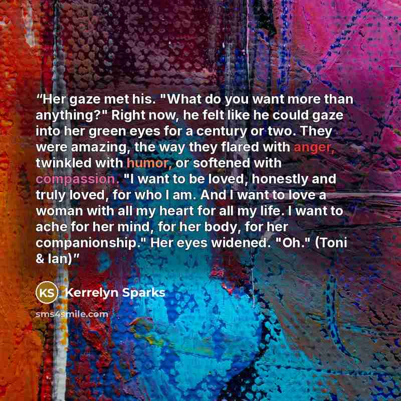 “Her gaze met his. "What do you want more than anything?" Right now, he felt like he could gaze into her green eyes for a century or two. They were amazing, the way they flared with anger, twinkled with humor, or softened with compassion. "I want to be loved, honestly and truly loved, for who I am…” quote by Kerrelyn Sparks