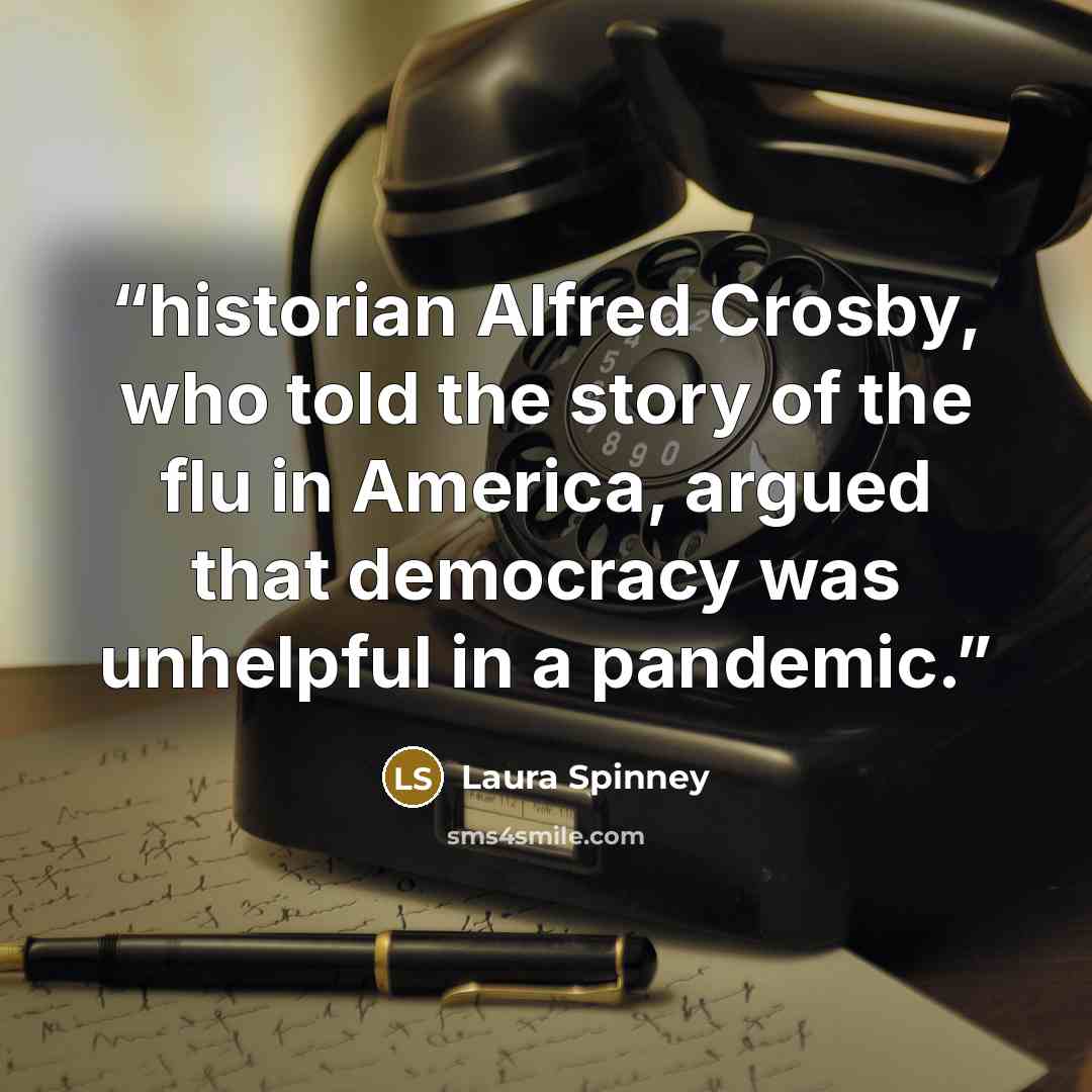 “historian Alfred Crosby, who told the story of the flu in America, argued that democracy was unhelpful in a pandemic.” quote by Laura Spinney