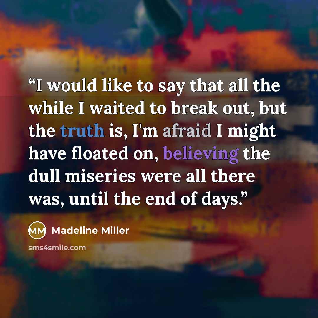 “I would like to say that all the while I waited to break out, but the truth is, I'm afraid I might have floated on, believing the dull miseries were all there was, until the end of days.” quote by Madeline Miller
