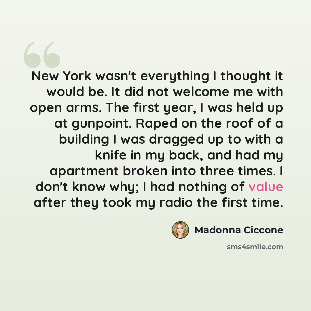 “New York wasn't everything I thought it would be. It did not welcome me with open arms. The first year, I was held up at gunpoint. Raped on the roof of a building I was dragged up to with a knife in my back, and had my apartment broken into three times. I don't know why; I had nothing of value…” quote by Madonna Ciccone