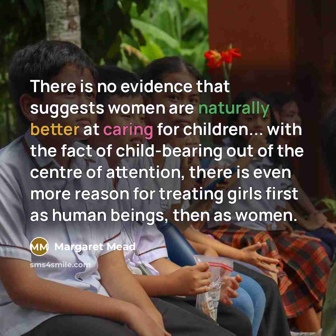 “There is no evidence that suggests women are naturally better at caring for children... with the fact of child-bearing out of the centre of attention, there is even more reason for treating girls first as human beings, then as women.” quote by Margaret Mead