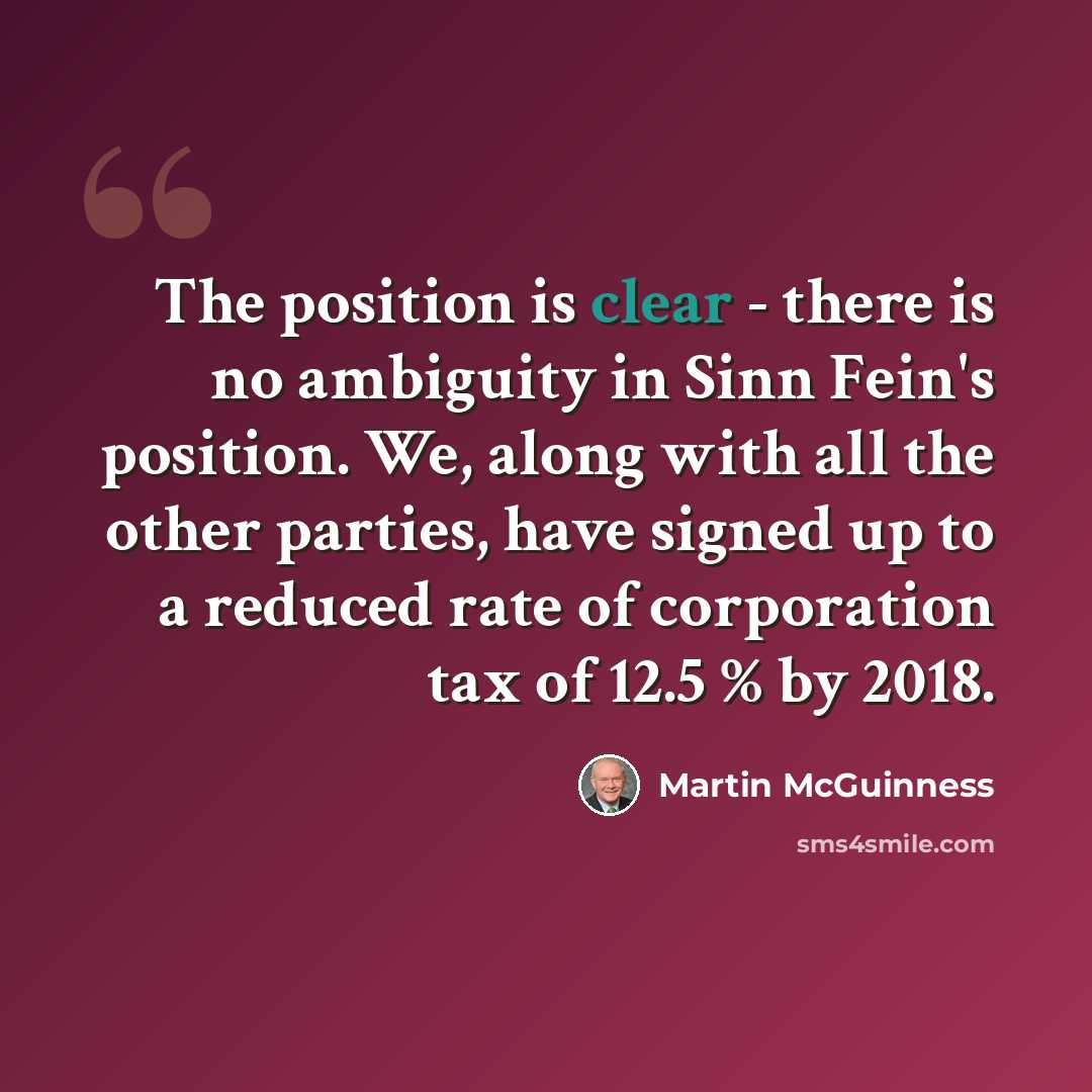 “The position is clear - there is no ambiguity in Sinn Fein's position. We, along with all the other parties, have signed up to a reduced rate of corporation tax of 12.5 % by 2018.” quote by Martin McGuinness