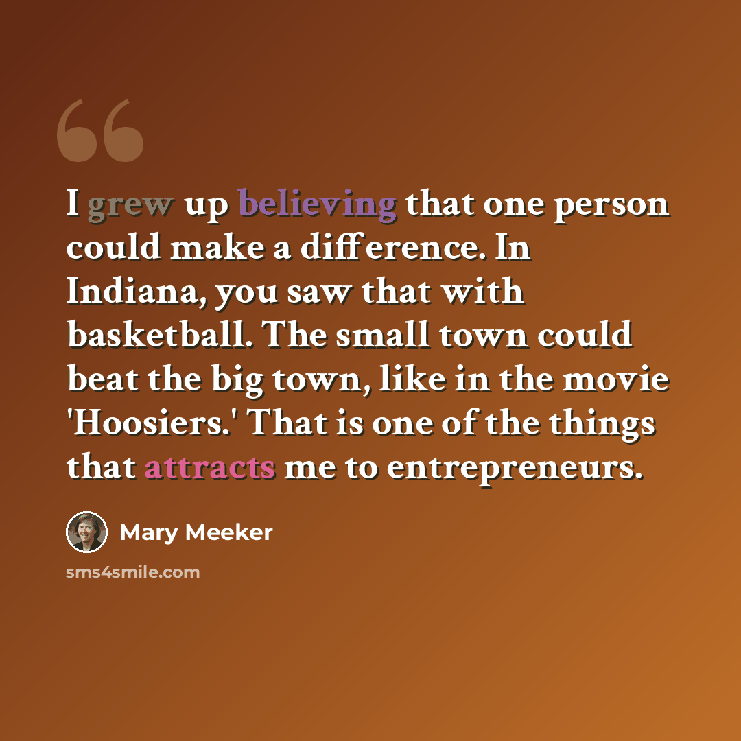 “I grew up believing that one person could make a difference. In Indiana, you saw that with basketball. The small town could beat the big town, like in the movie 'Hoosiers.' That is one of the things that attracts me to entrepreneurs.” quote by Mary Meeker
