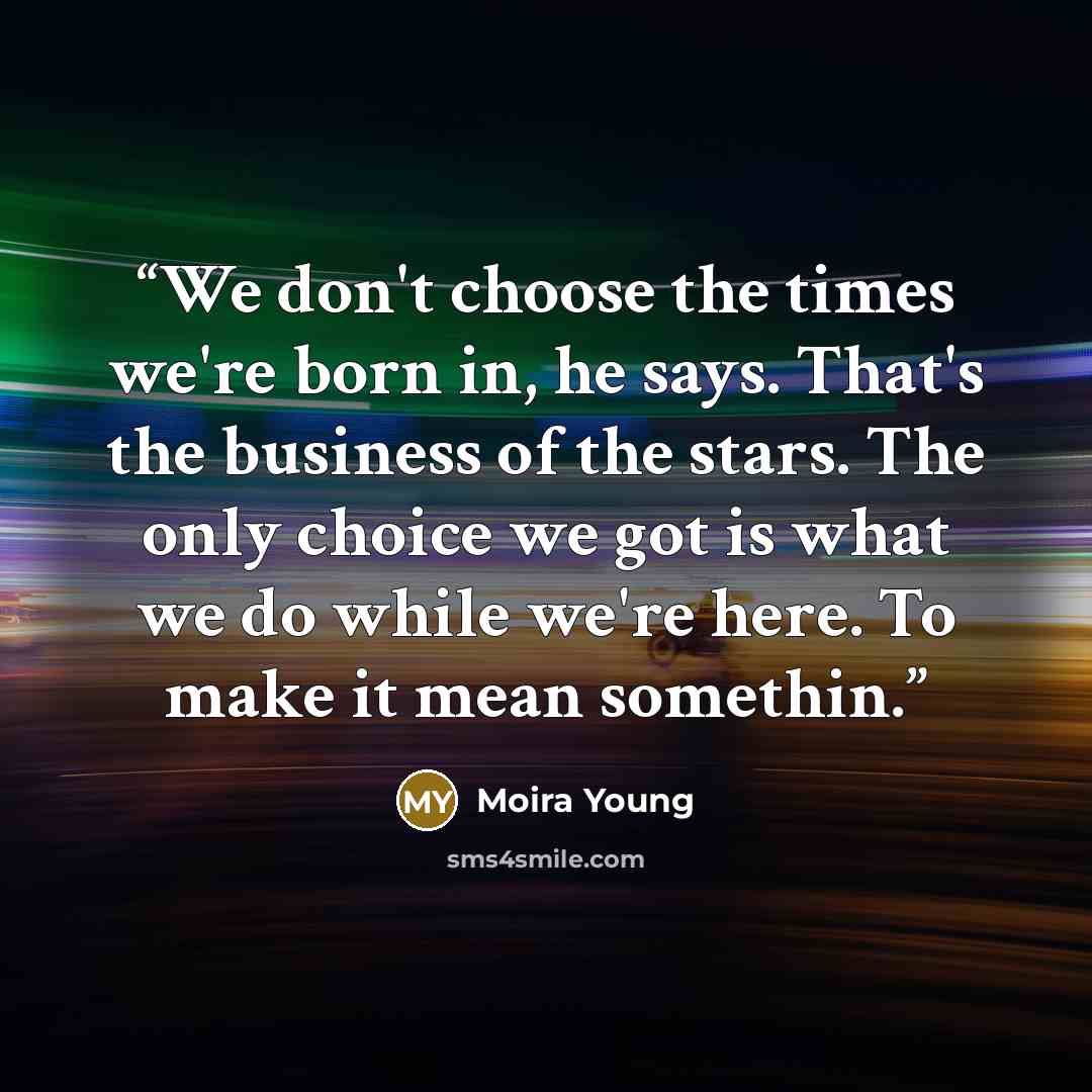 “We don't choose the times we're born in, he says. That's the business of the stars. The only choice we got is what we do while we're here. To make it mean somethin.” quote by Moira Young