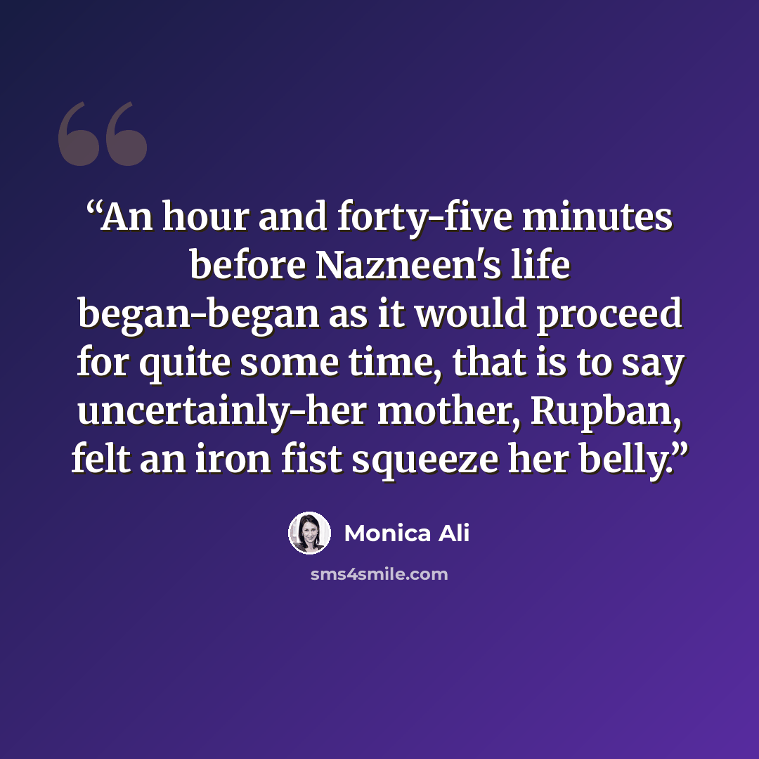 “An hour and forty-five minutes before Nazneen's life began-began as it would proceed for quite some time, that is to say uncertainly-her mother, Rupban, felt an iron fist squeeze her belly.” quote by Monica Ali