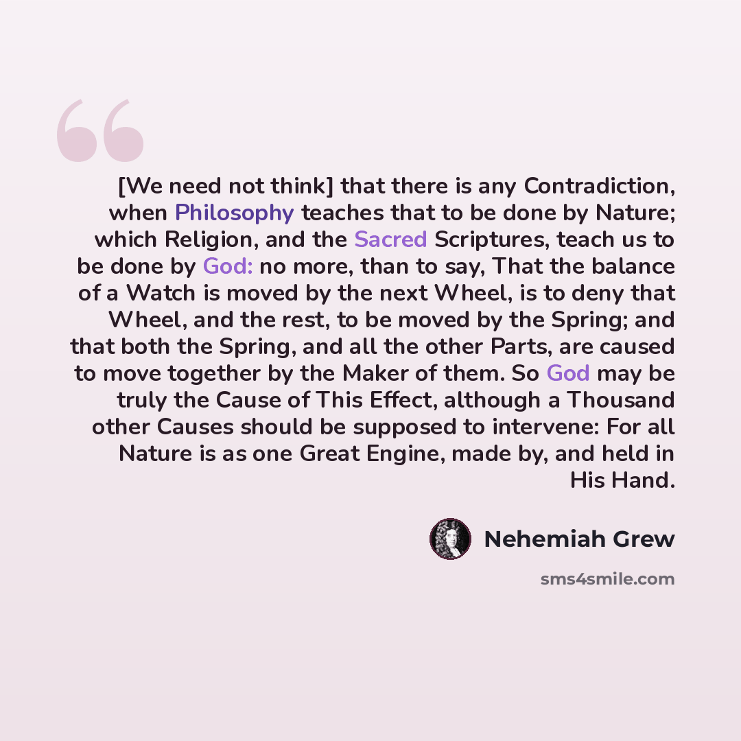 “[We need not think] that there is any Contradiction, when Philosophy teaches that to be done by Nature; which Religion, and the Sacred Scriptures, teach us to be done by God: no more, than to say, That the balance of a Watch is moved by the next Wheel, is to deny that Wheel, and the rest, to be…” quote by Nehemiah Grew