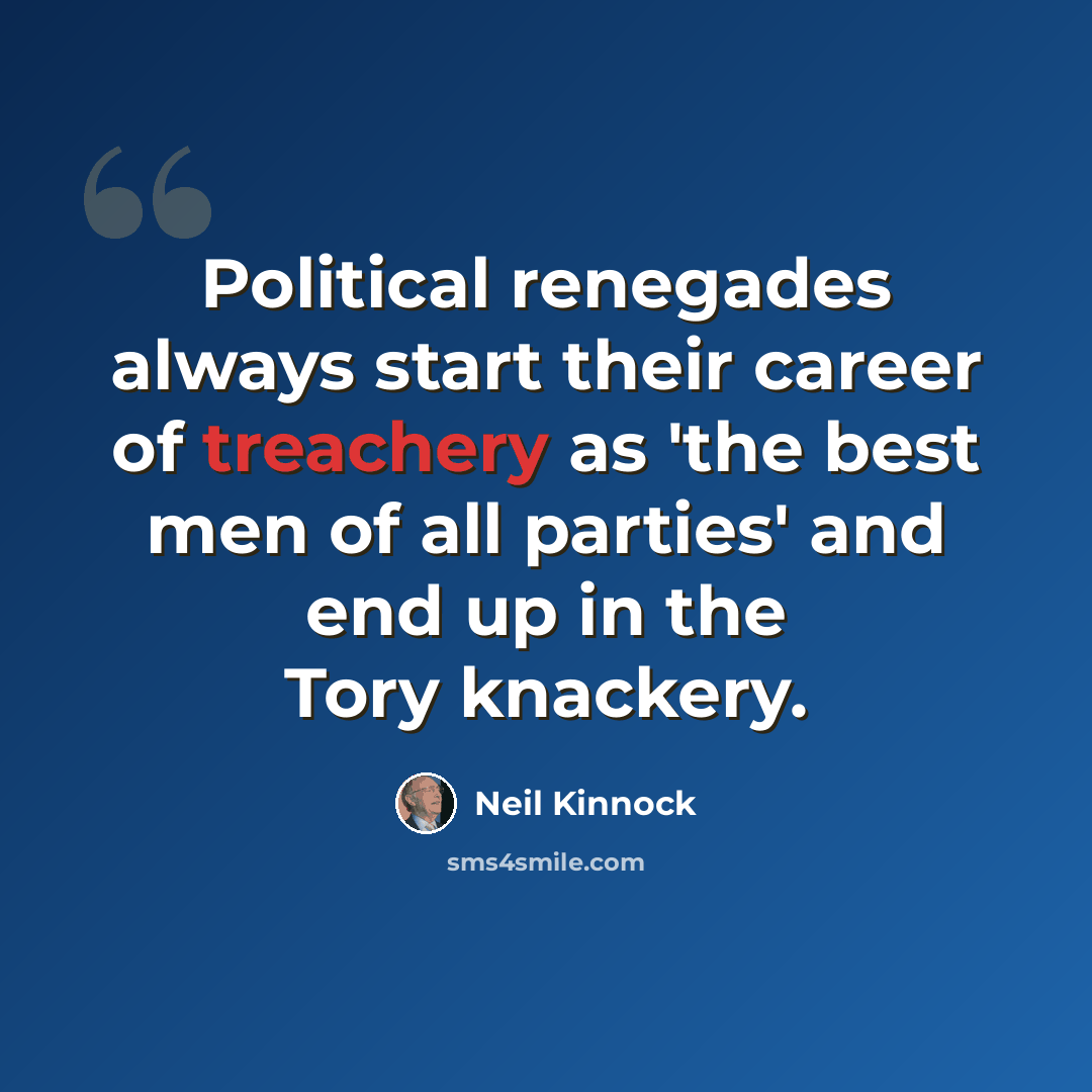 “Political renegades always start their career of treachery as 'the best men of all parties' and end up in the Tory knackery.” quote by Neil Kinnock