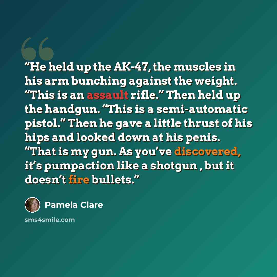 “He held up the AK-47, the muscles in his arm bunching against the weight. “This is an assault rifle.” Then held up the handgun. “This is a semi-automatic pistol.” Then he gave a little thrust of his hips and looked down at his penis. “That is my gun. As you’ve discovered, it’s pumpaction like a…” quote by Pamela Clare