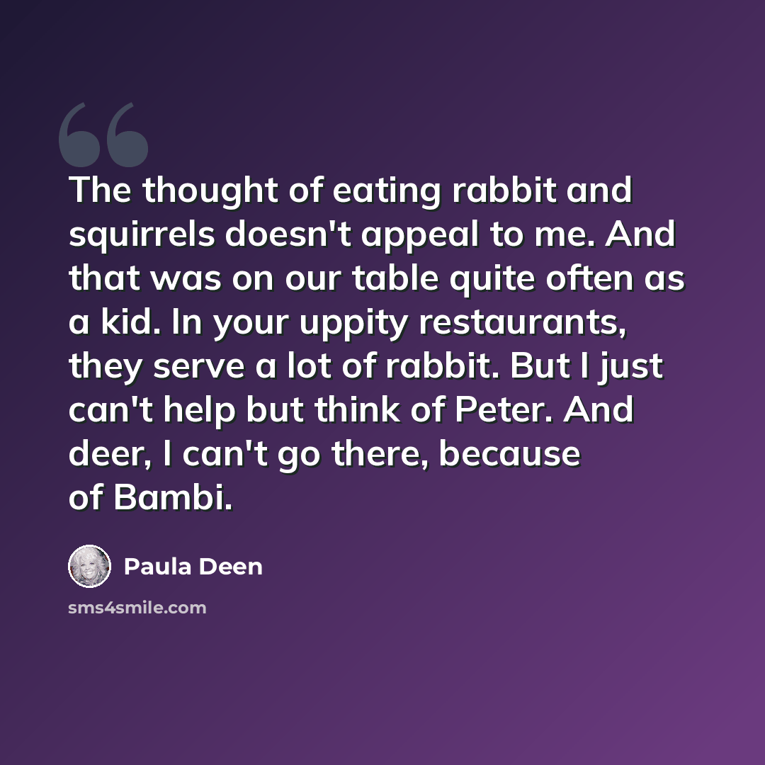 “The thought of eating rabbit and squirrels doesn't appeal to me. And that was on our table quite often as a kid. In your uppity restaurants, they serve a lot of rabbit. But I just can't help but think of Peter. And deer, I can't go there, because of Bambi.” quote by Paula Deen