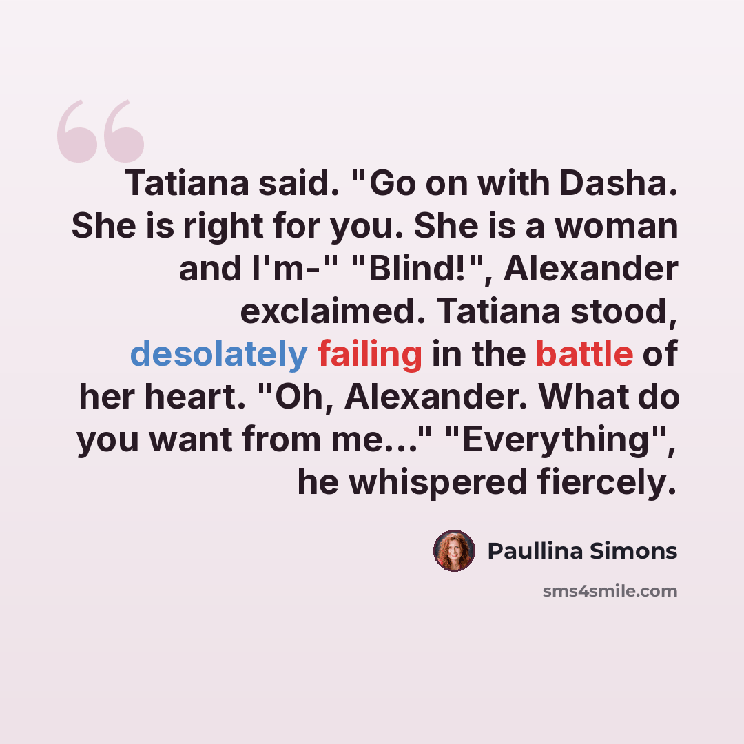 “Tatiana said. "Go on with Dasha. She is right for you. She is a woman and I'm-" "Blind!", Alexander exclaimed. Tatiana stood, desolately failing in the battle of her heart. "Oh, Alexander. What do you want from me..." "Everything", he whispered fiercely.” quote by Paullina Simons
