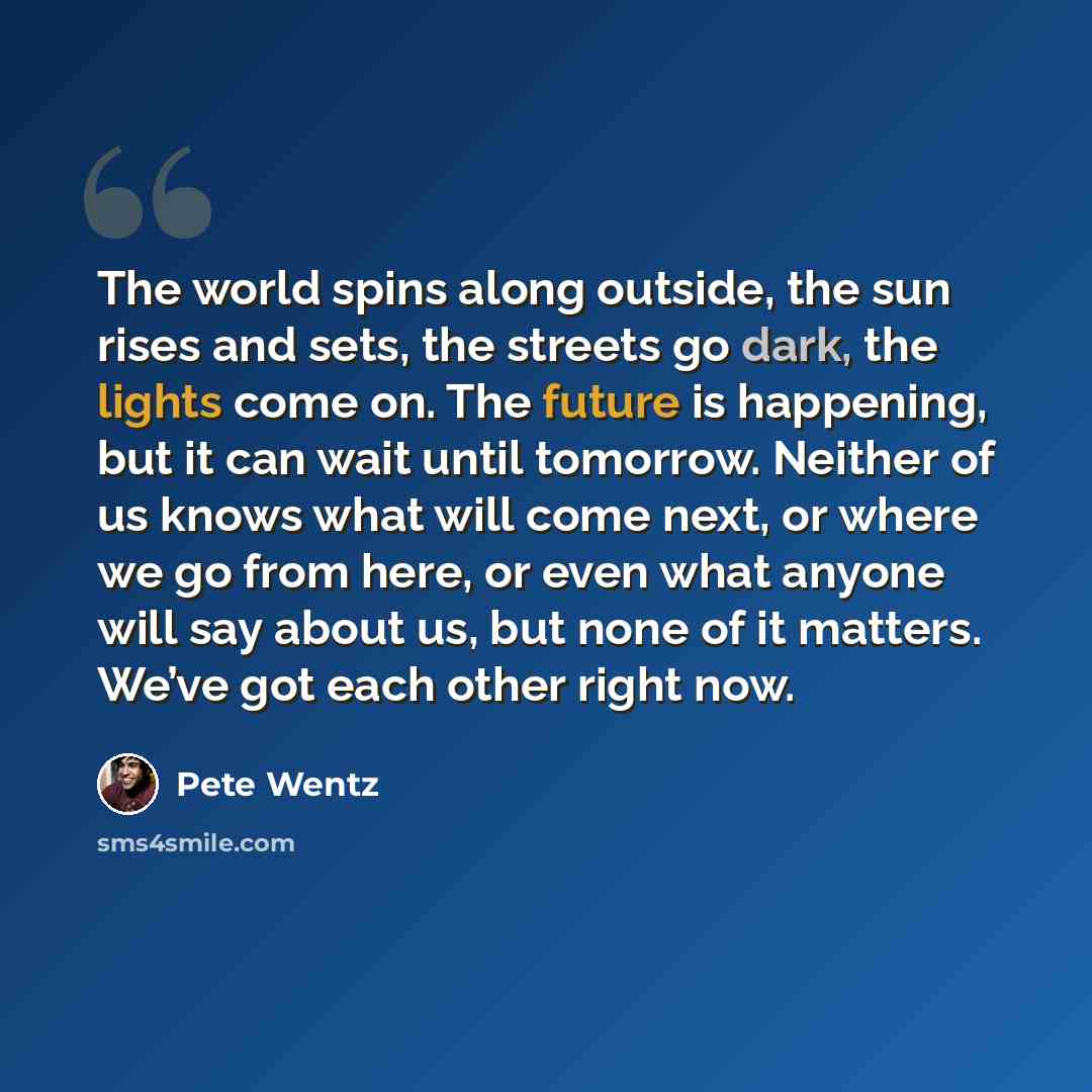 “The world spins along outside, the sun rises and sets, the streets go dark, the lights come on. The future is happening, but it can wait until tomorrow. Neither of us knows what will come next, or where we go from here, or even what anyone will say about us, but none of it matters. We’ve got each…” quote by Pete Wentz
