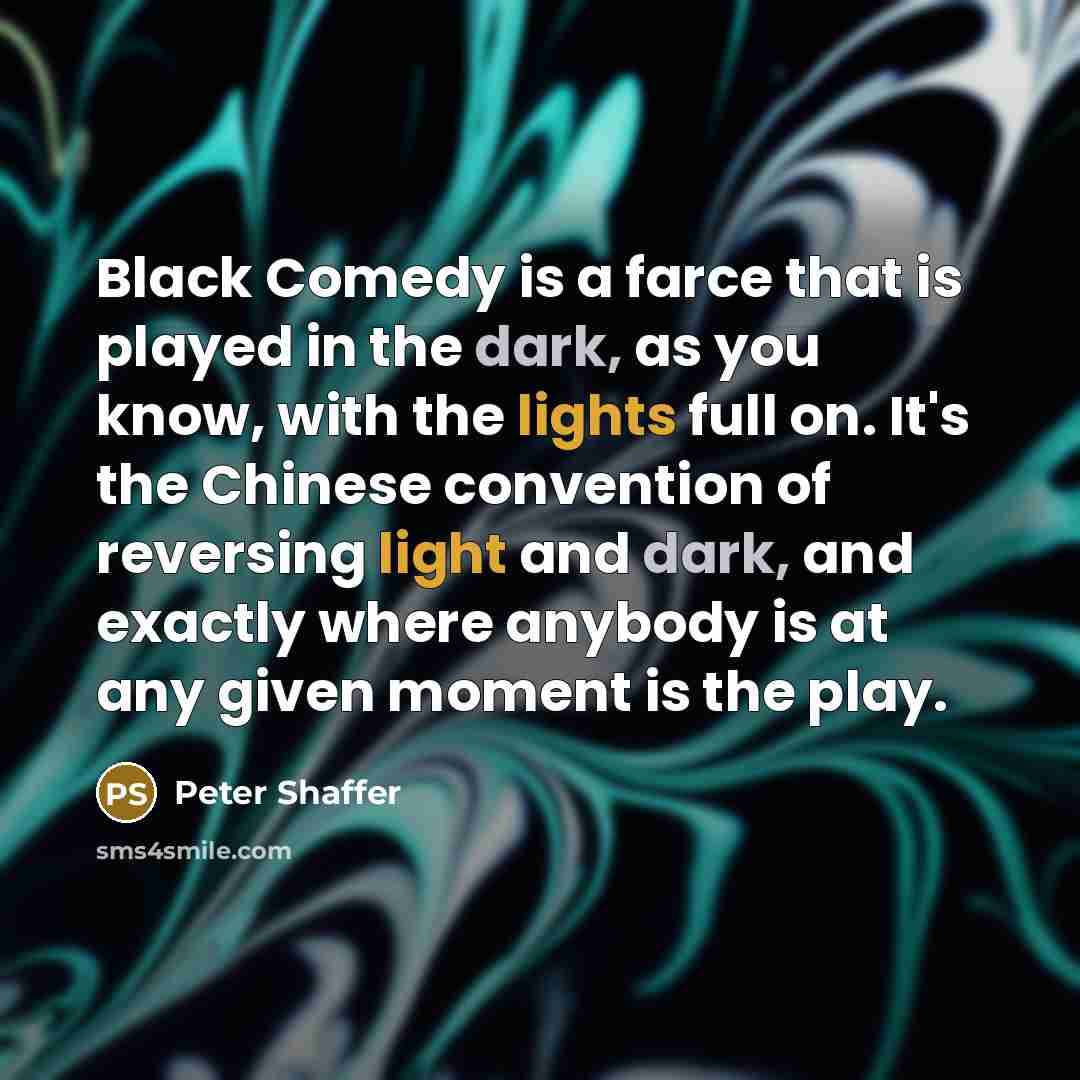 “Black Comedy is a farce that is played in the dark, as you know, with the lights full on. It's the Chinese convention of reversing light and dark, and exactly where anybody is at any given moment is the play.” quote by Peter Shaffer