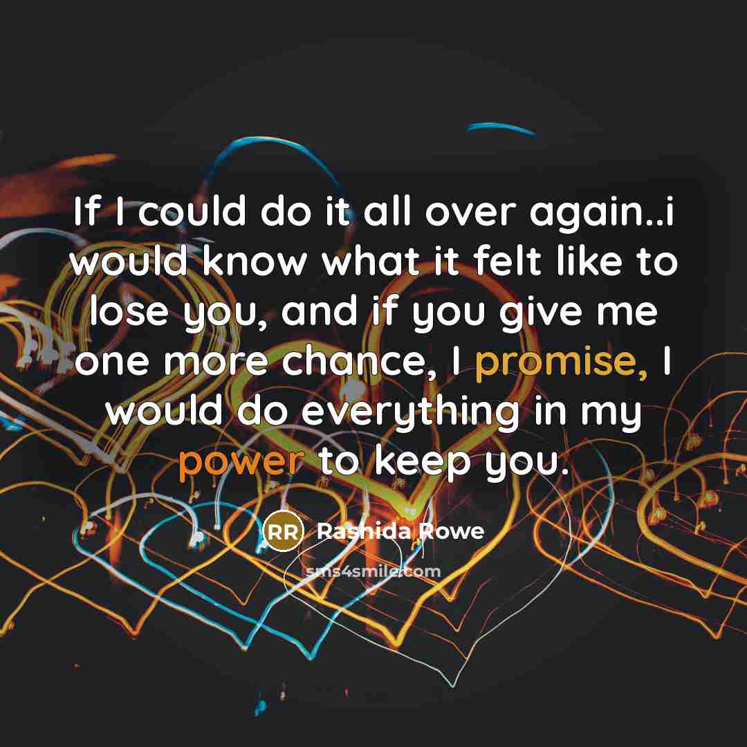 “If I could do it all over again..i would know what it felt like to lose you, and if you give me one more chance, I promise, I would do everything in my power to keep you.” quote by Rashida Rowe