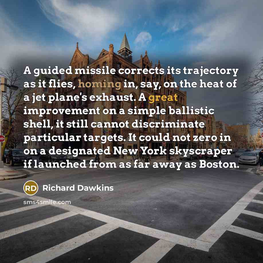“A guided missile corrects its trajectory as it flies, homing in, say, on the heat of a jet plane's exhaust. A great improvement on a simple ballistic shell, it still cannot discriminate particular targets. It could not zero in on a designated New York skyscraper if launched from as far away as…” quote by Richard Dawkins
