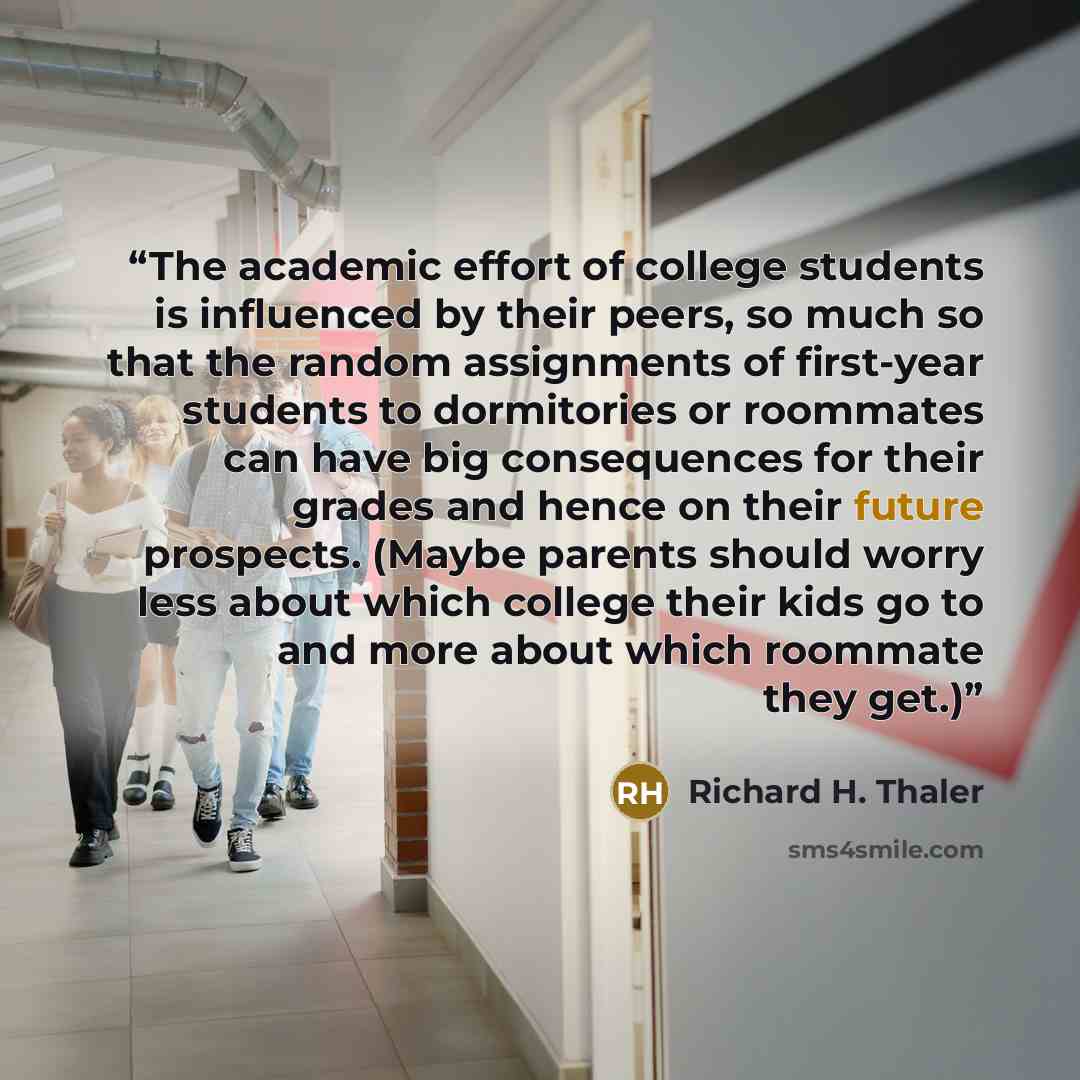 “The academic effort of college students is influenced by their peers, so much so that the random assignments of first-year students to dormitories or roommates can have big consequences for their grades and hence on their future prospects. (Maybe parents should worry less about which college their…” quote by Richard H. Thaler