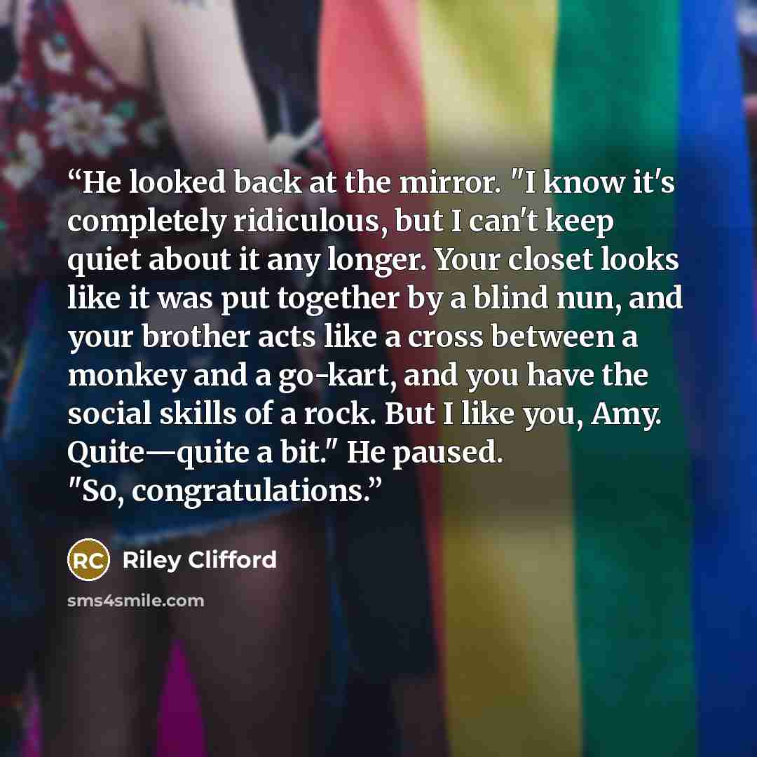 “He looked back at the mirror. "I know it's completely ridiculous, but I can't keep quiet about it any longer. Your closet looks like it was put together by a blind nun, and your brother acts like a cross between a monkey and a go-kart, and you have the social skills of a rock. But I like you, Amy…” quote by Riley Clifford