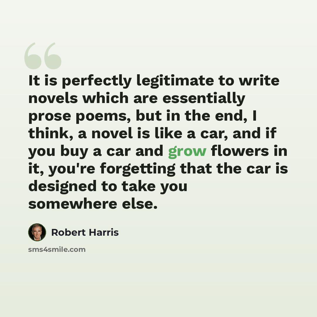 “It is perfectly legitimate to write novels which are essentially prose poems, but in the end, I think, a novel is like a car, and if you buy a car and grow flowers in it, you're forgetting that the car is designed to take you somewhere else.” quote by Robert Harris