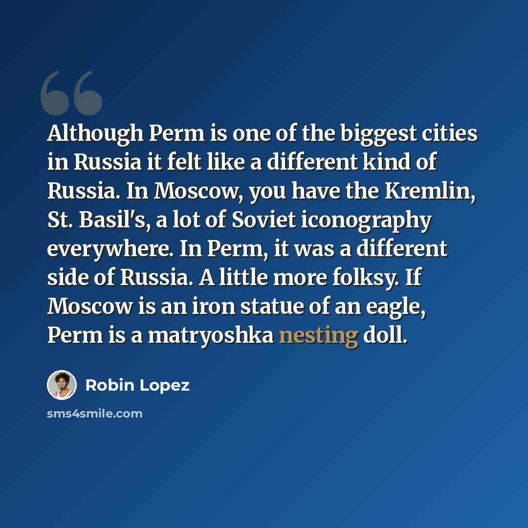 “Although Perm is one of the biggest cities in Russia it felt like a different kind of Russia. In Moscow, you have the Kremlin, St. Basil's, a lot of Soviet iconography everywhere. In Perm, it was a different side of Russia. A little more folksy. If Moscow is an iron statue of an eagle, Perm is a…” quote by Robin Lopez