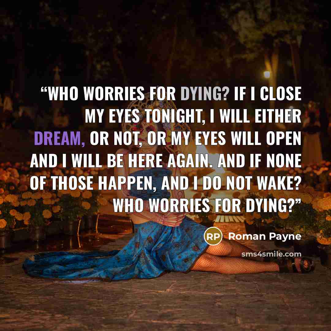 “Who worries for dying? If I close my eyes tonight, I will either dream, or not, or my eyes will open and I will be here again. And if none of those happen, and I do not wake? Who worries for dying?” quote by Roman Payne