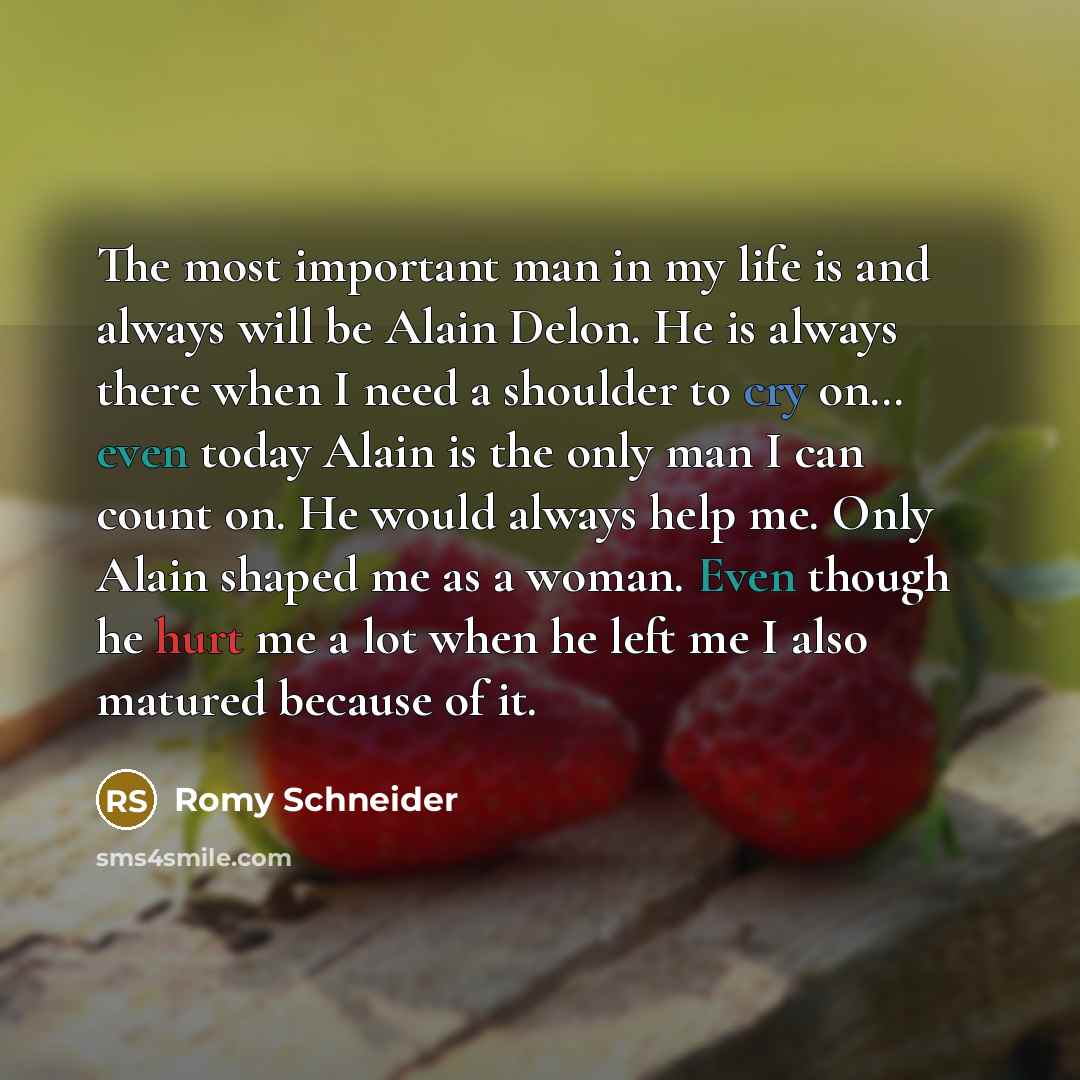 “The most important man in my life is and always will be Alain Delon. He is always there when I need a shoulder to cry on… even today Alain is the only man I can count on. He would always help me. Only Alain shaped me as a woman. Even though he hurt me a lot when he left me I also matured because…” quote by Romy Schneider