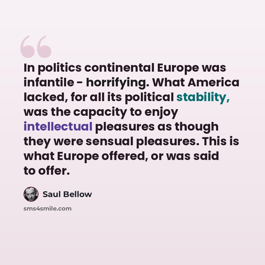 “In politics continental Europe was infantile - horrifying. What America lacked, for all its political stability, was the capacity to enjoy intellectual pleasures as though they were sensual pleasures. This is what Europe offered, or was said to offer.” quote by Saul Bellow