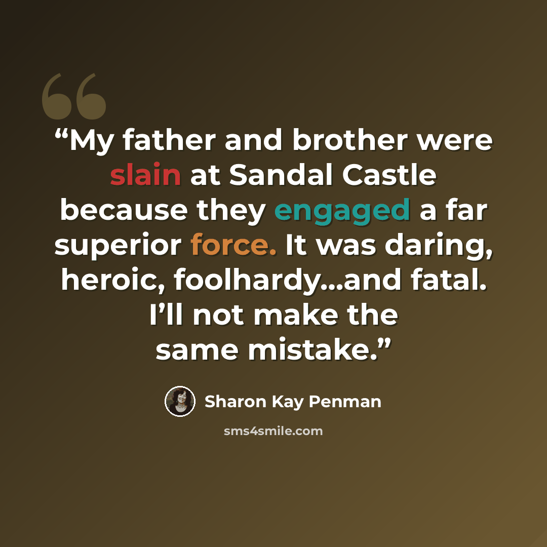 “My father and brother were slain at Sandal Castle because they engaged a far superior force. It was daring, heroic, foolhardy…and fatal. I’ll not make the same mistake.” quote by Sharon Kay Penman