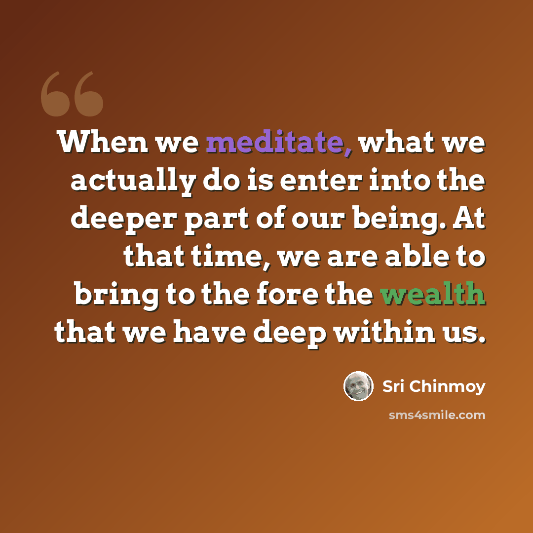 “When we meditate, what we actually do is enter into the deeper part of our being. At that time, we are able to bring to the fore the wealth that we have deep within us.” quote by Sri Chinmoy