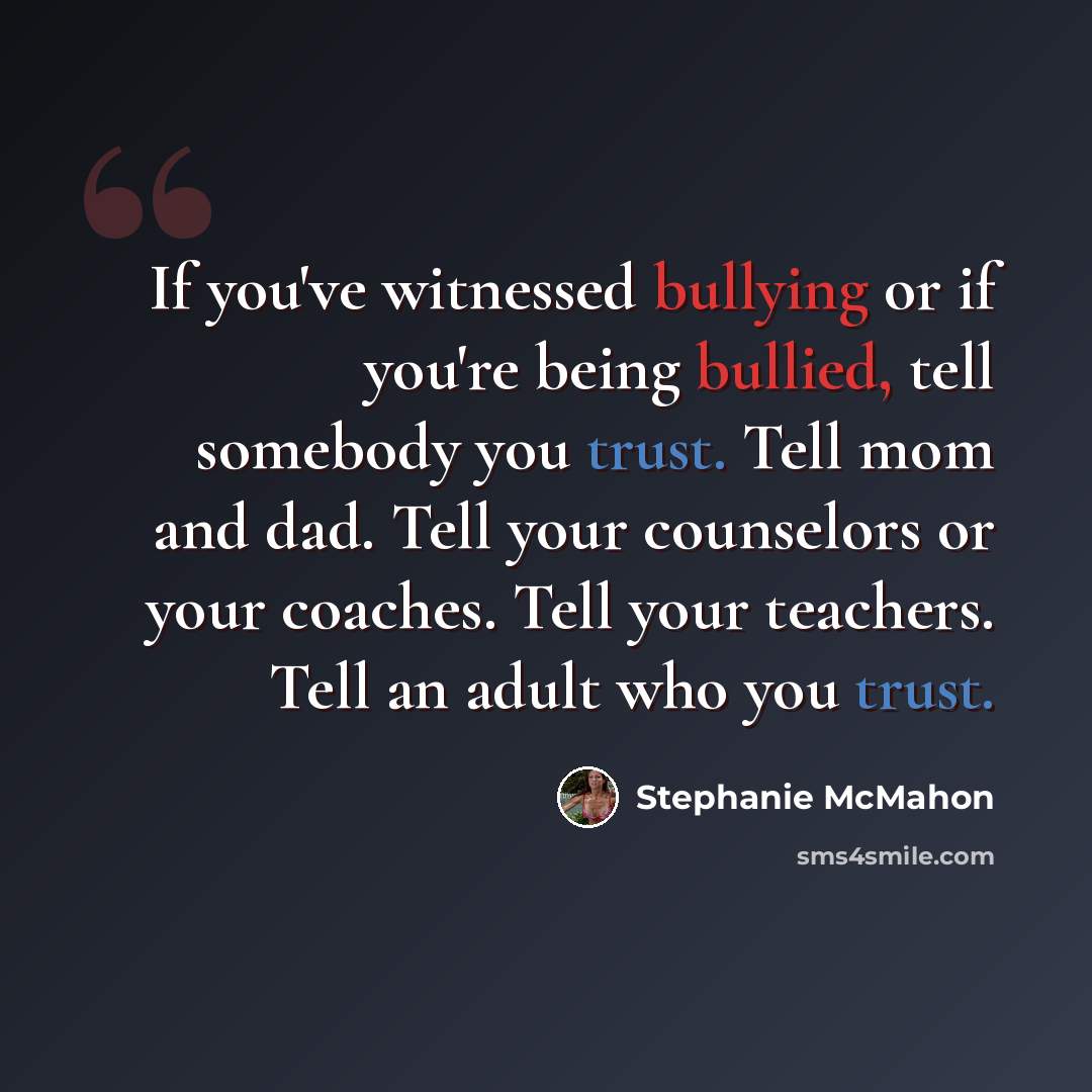 “If you've witnessed bullying or if you're being bullied, tell somebody you trust. Tell mom and dad. Tell your counselors or your coaches. Tell your teachers. Tell an adult who you trust.” quote by Stephanie McMahon