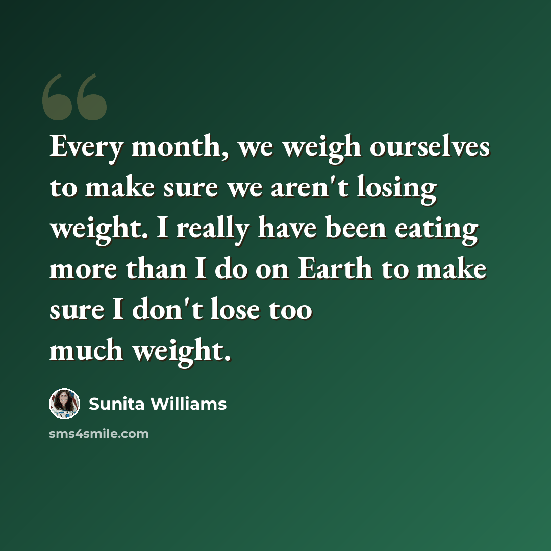 “Every month, we weigh ourselves to make sure we aren't losing weight. I really have been eating more than I do on Earth to make sure I don't lose too much weight.” quote by Sunita Williams