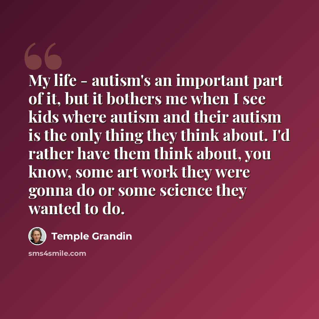“My life - autism's an important part of it, but it bothers me when I see kids where autism and their autism is the only thing they think about. I'd rather have them think about, you know, some art work they were gonna do or some science they wanted to do.” quote by Temple Grandin