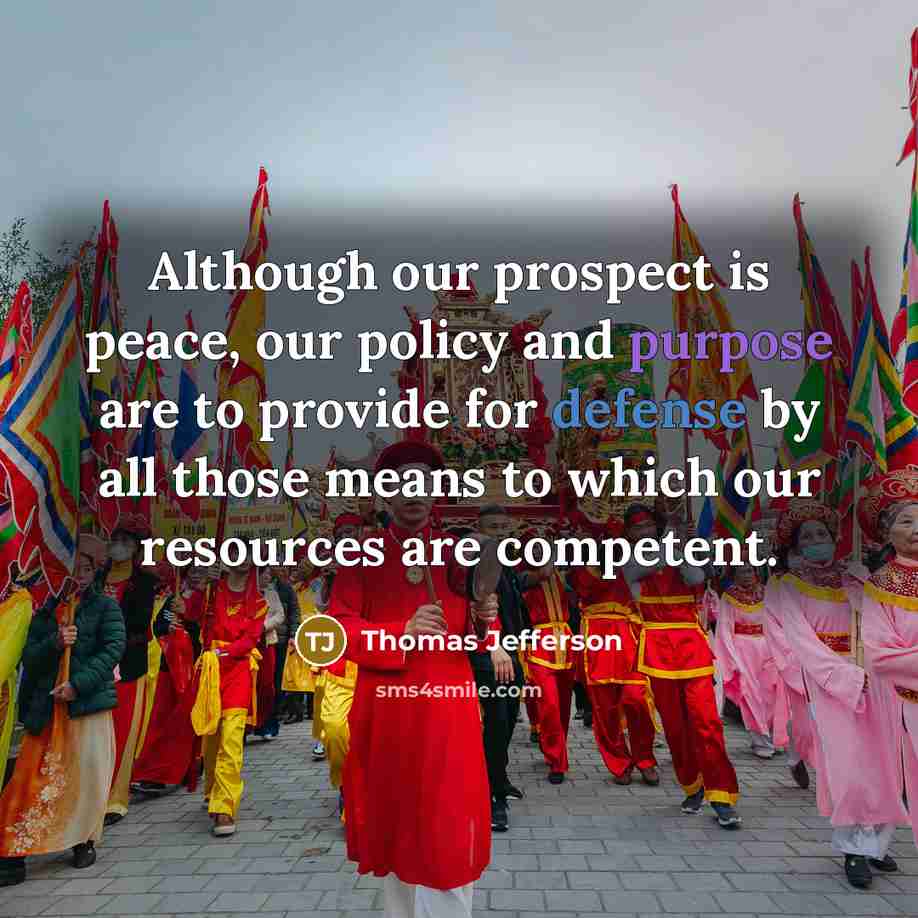 “Although our prospect is peace, our policy and purpose are to provide for defense by all those means to which our resources are competent.” quote by Thomas Jefferson