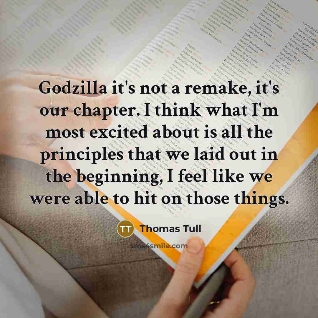 “Godzilla it's not a remake, it's our chapter. I think what I'm most excited about is all the principles that we laid out in the beginning, I feel like we were able to hit on those things.” quote by Thomas Tull