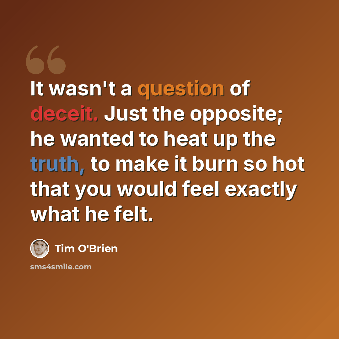 “It wasn't a question of deceit. Just the opposite; he wanted to heat up the truth, to make it burn so hot that you would feel exactly what he felt.” quote by Tim O'Brien