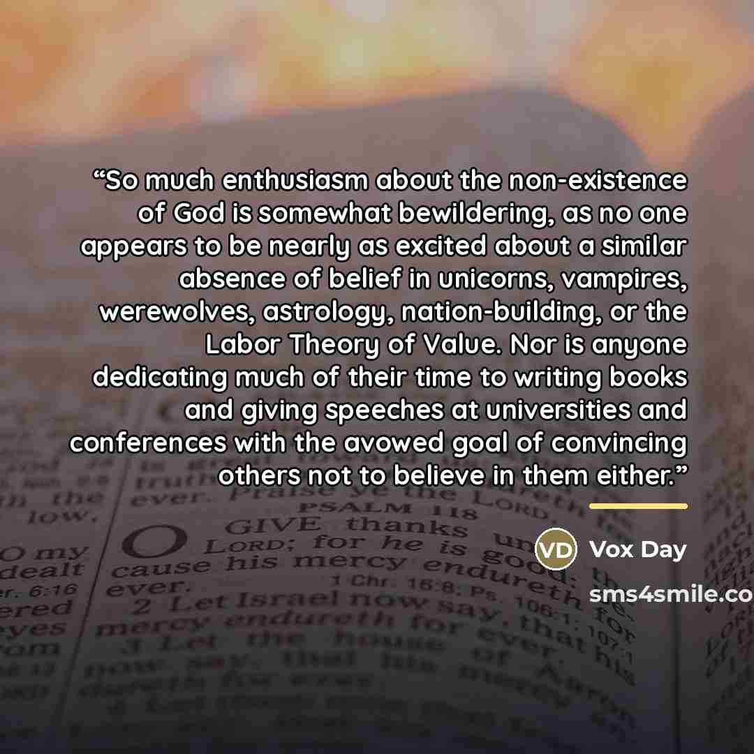 “So much enthusiasm about the non-existence of God is somewhat bewildering, as no one appears to be nearly as excited about a similar absence of belief in unicorns, vampires, werewolves, astrology, nation-building, or the Labor Theory of Value. Nor is anyone dedicating much of their time to writing…” quote by Vox Day