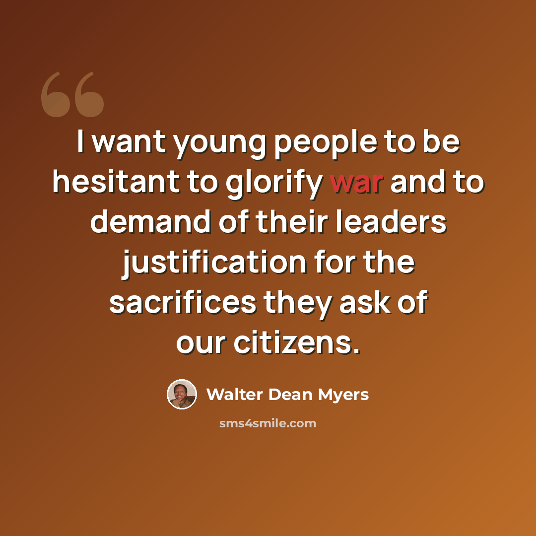 “I want young people to be hesitant to glorify war and to demand of their leaders justification for the sacrifices they ask of our citizens.” quote by Walter Dean Myers