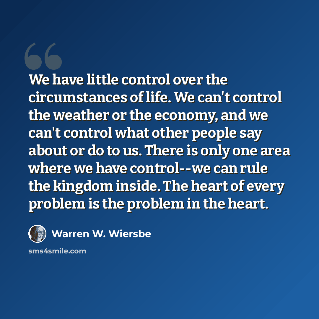 “We have little control over the circumstances of life. We can't control the weather or the economy, and we can't control what other people say about or do to us. There is only one area where we have control--we can rule the kingdom inside. The heart of every problem is the problem in the heart.” quote by Warren W. Wiersbe
