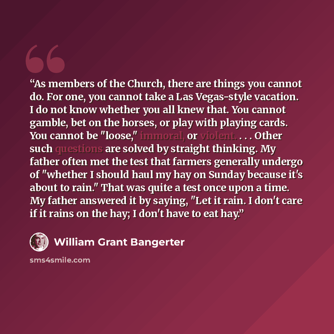 “As members of the Church, there are things you cannot do. For one, you cannot take a Las Vegas-style vacation. I do not know whether you all knew that. You cannot gamble, bet on the horses, or play with playing cards. You cannot be "loose," immoral, or violent. . . . Other such questions are…” quote by William Grant Bangerter