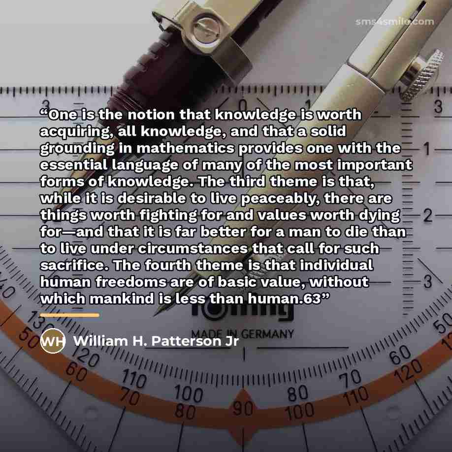 “One is the notion that knowledge is worth acquiring, all knowledge, and that a solid grounding in mathematics provides one with the essential language of many of the most important forms of knowledge. The third theme is that, while it is desirable to live peaceably, there are things worth fighting…” quote by William H. Patterson Jr