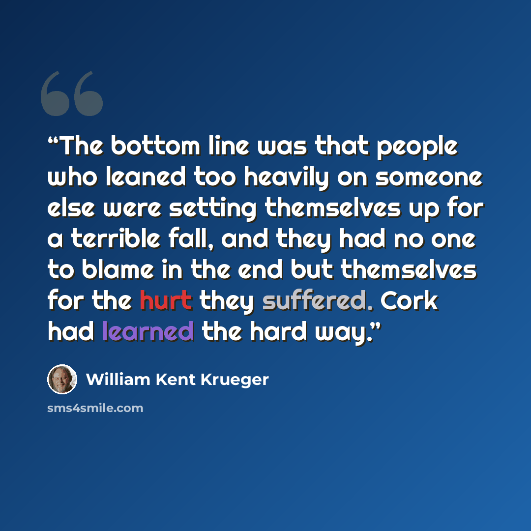 “The bottom line was that people who leaned too heavily on someone else were setting themselves up for a terrible fall, and they had no one to blame in the end but themselves for the hurt they suffered. Cork had learned the hard way.” quote by William Kent Krueger