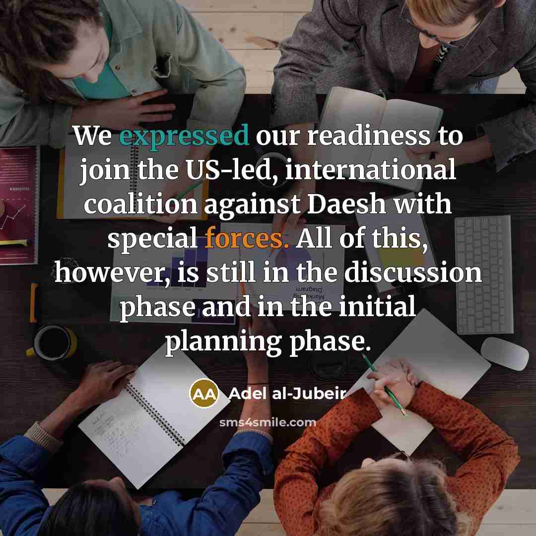 “We expressed our readiness to join the US-led, international coalition against Daesh with special forces. All of this, however, is still in the discussion phase and in the initial planning phase.” quote by Adel al-Jubeir