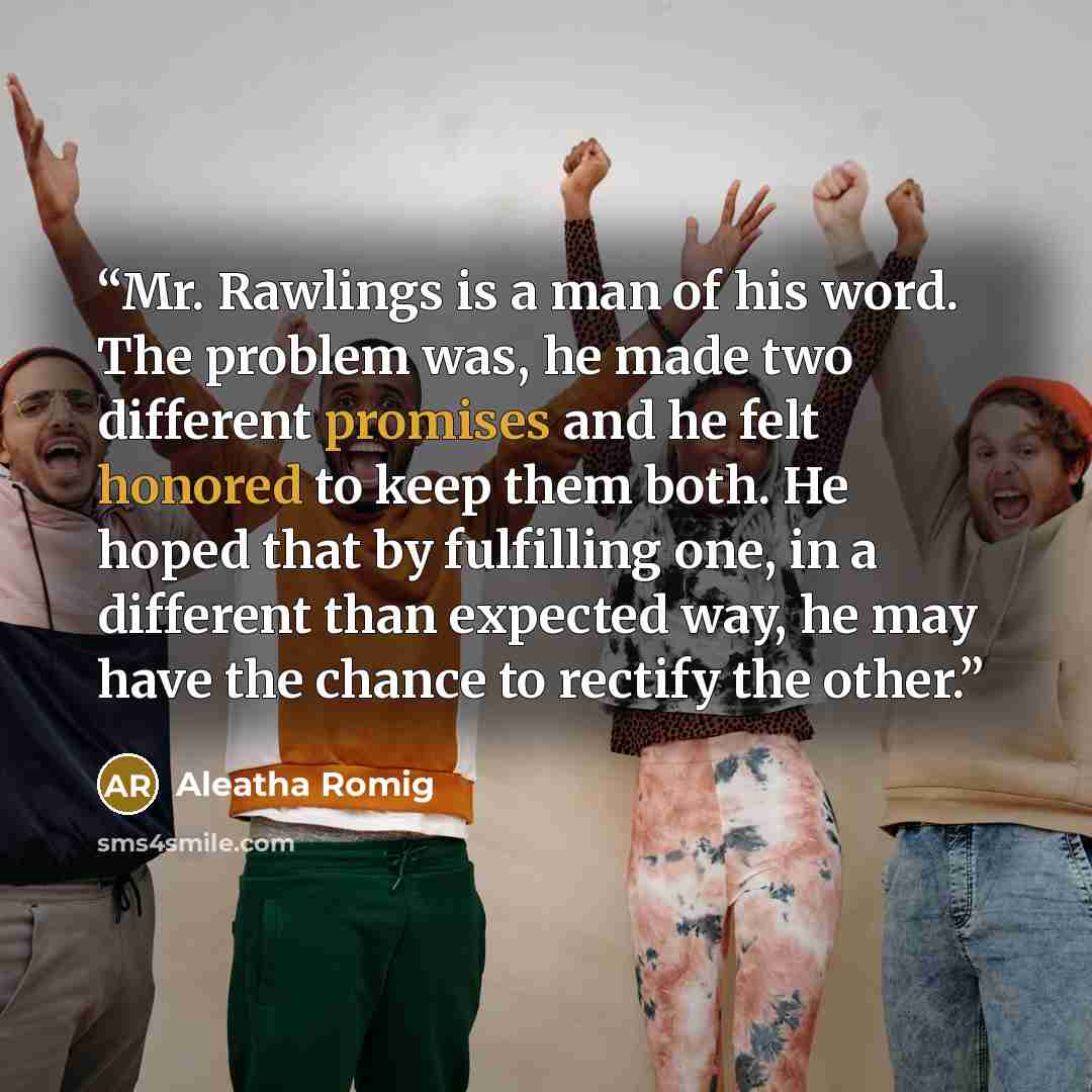 “Mr. Rawlings is a man of his word. The problem was, he made two different promises and he felt honored to keep them both. He hoped that by fulfilling one, in a different than expected way, he may have the chance to rectify the other.” quote by Aleatha Romig