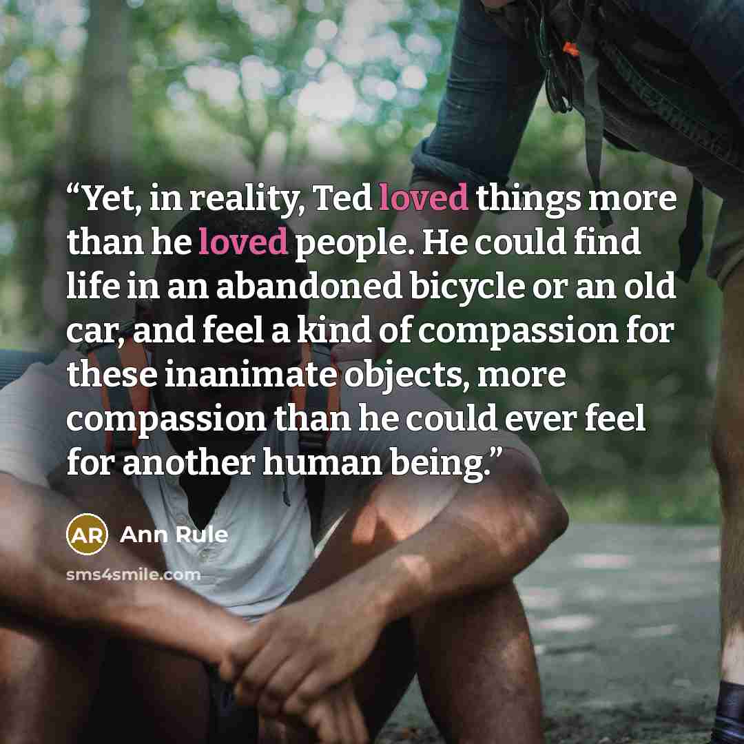 “Yet, in reality, Ted loved things more than he loved people. He could find life in an abandoned bicycle or an old car, and feel a kind of compassion for these inanimate objects, more compassion than he could ever feel for another human being.” quote by Ann Rule