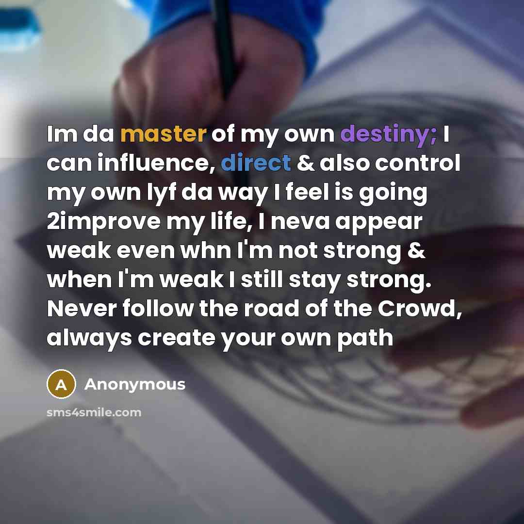 “Im da master of my own destiny; I can influence, direct & also control my own lyf da way I feel is going 2improve my life, I neva appear weak even whn I'm not strong & when I'm weak I still stay strong. Never follow the road of the Crowd, always create your own path” quote by Anonymous