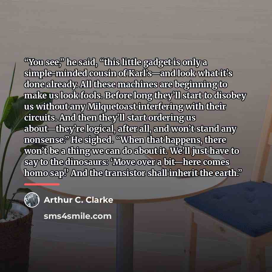 “You see,” he said, “this little gadget is only a simple-minded cousin of Karl’s—and look what it’s done already. All these machines are beginning to make us look fools. Before long they’ll start to disobey us without any Milquetoast interfering with their circuits. And then they’ll start ordering…” quote by Arthur C. Clarke