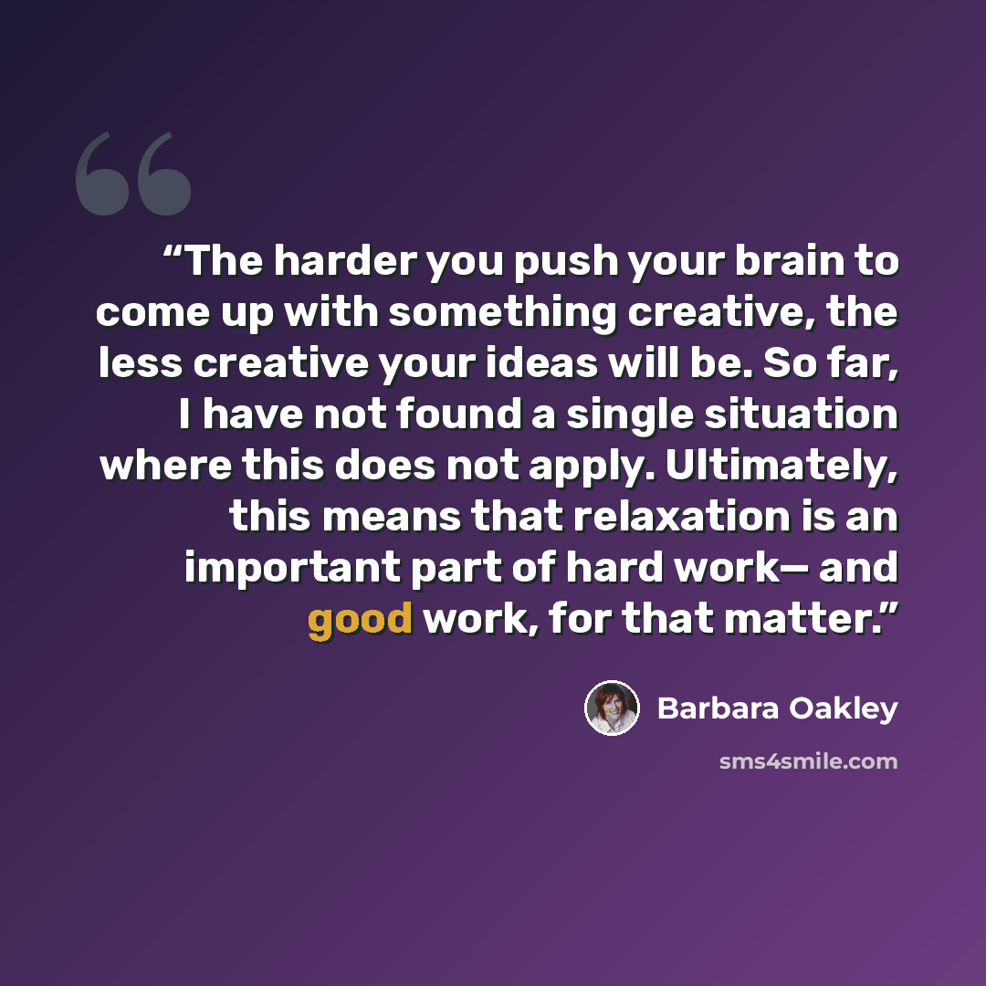 “The harder you push your brain to come up with something creative, the less creative your ideas will be. So far, I have not found a single situation where this does not apply. Ultimately, this means that relaxation is an important part of hard work— and good work, for that matter.” quote by Barbara Oakley