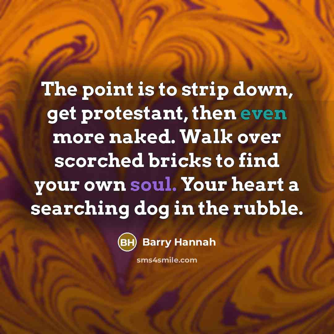 “The point is to strip down, get protestant, then even more naked. Walk over scorched bricks to find your own soul. Your heart a searching dog in the rubble.” quote by Barry Hannah